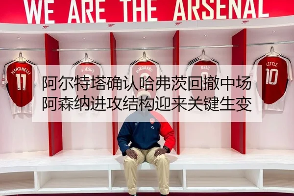 阿尔特塔确认哈弗茨回撤中场 阿森纳进攻结构迎来关键生变